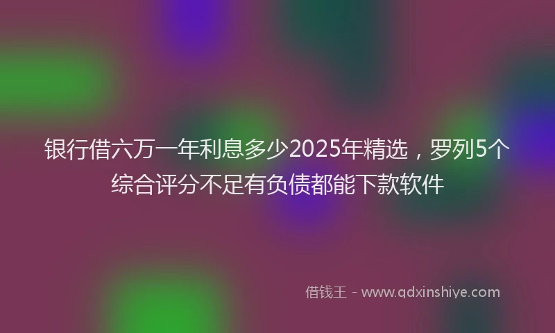 银行借六万一年利息多少2025年精选，罗列5个综合评分不足有负债都能下款软件
