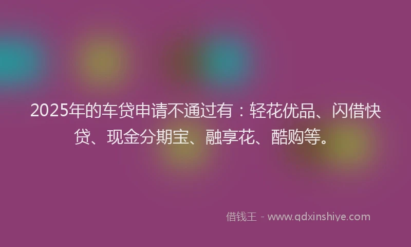2025年的车贷申请不通过有：轻花优品、闪借快贷、现金分期宝、融享花、酷购等。