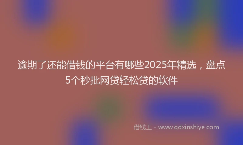 逾期了还能借钱的平台有哪些2025年精选，盘点5个秒批网贷轻松贷的软件
