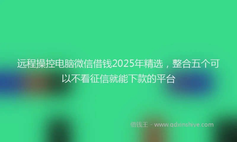 远程操控电脑微信借钱2025年精选，整合五个可以不看征信就能下款的平台