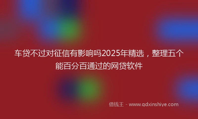 车贷不过对征信有影响吗2025年精选，整理五个能百分百通过的网贷软件