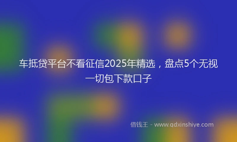 车抵贷平台不看征信2025年精选，盘点5个无视一切包下款口子