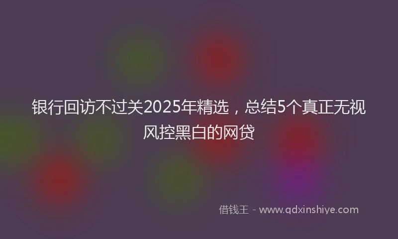 银行回访不过关2025年精选，总结5个真正无视风控黑白的网贷