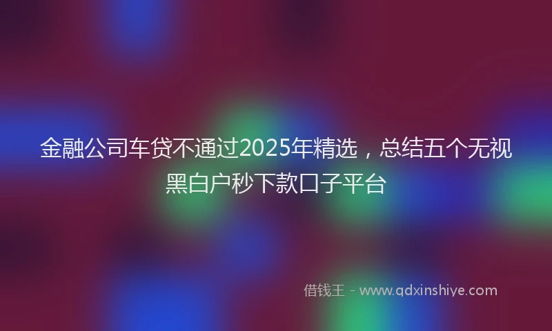 金融公司车贷不通过2025年精选，总结五个无视黑白户秒下款口子平台