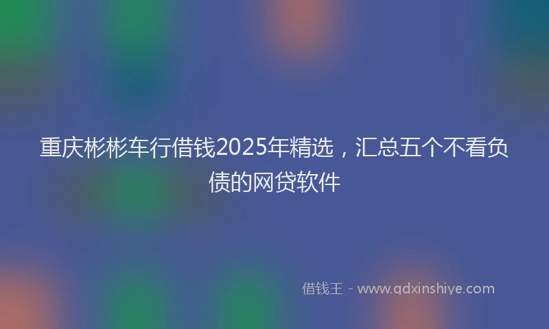 重庆彬彬车行借钱2025年精选，汇总五个不看负债的网贷软件