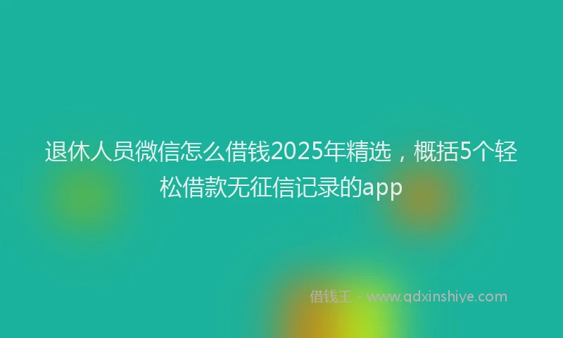 退休人员微信怎么借钱2025年精选，概括5个轻松借款无征信记录的app