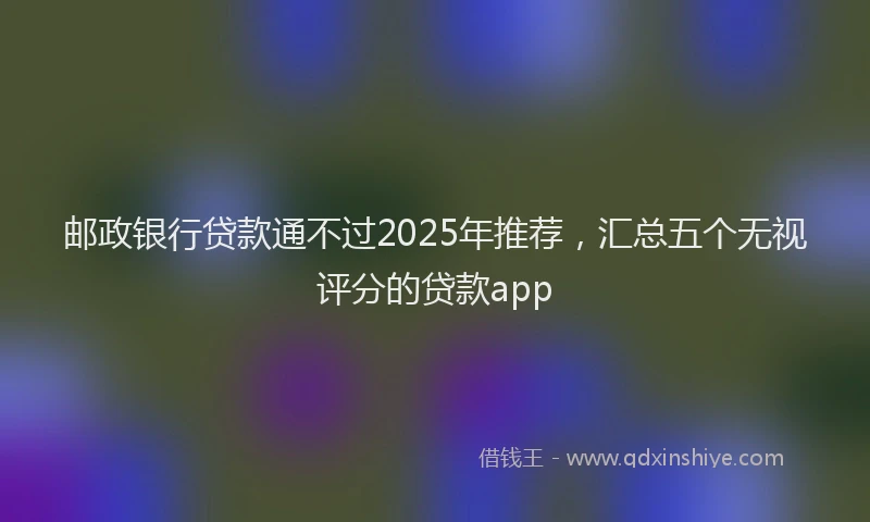 邮政银行贷款通不过2025年推荐，汇总五个无视评分的贷款app