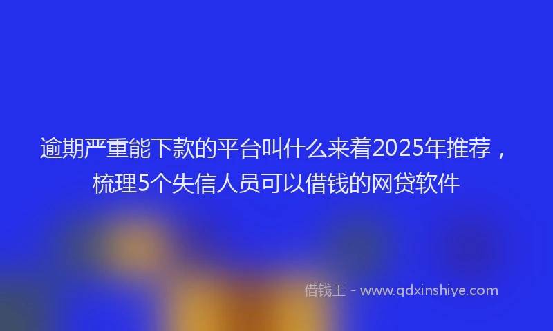 逾期严重能下款的平台叫什么来着2025年推荐，梳理5个失信人员可以借钱的网贷软件