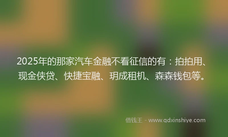 2025年的那家汽车金融不看征信的有：拍拍用、现金侠贷、快捷宝融、玥成租机、森森钱包等。