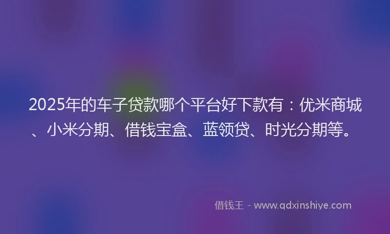 2025年的车子贷款哪个平台好下款有：优米商城、小米分期、借钱宝盒、蓝领贷、时光分期等。