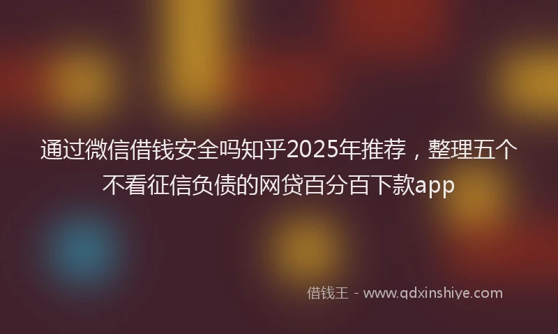 通过微信借钱安全吗知乎2025年推荐，整理五个不看征信负债的网贷百分百下款app