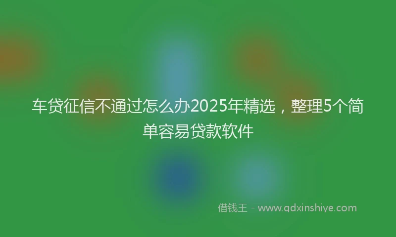 车贷征信不通过怎么办2025年精选，整理5个简单容易贷款软件