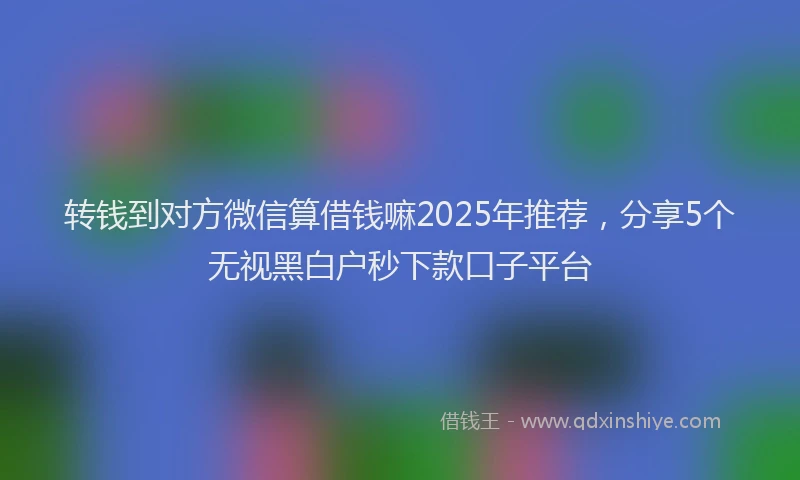 转钱到对方微信算借钱嘛2025年推荐，分享5个无视黑白户秒下款口子平台