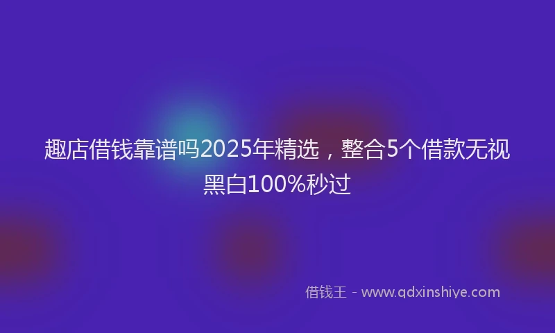 趣店借钱靠谱吗2025年精选，整合5个借款无视黑白100%秒过