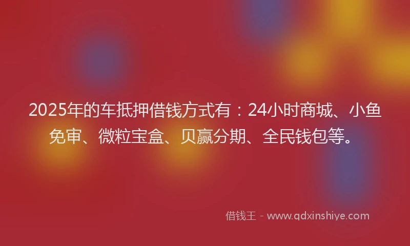 2025年的车抵押借钱方式有：24小时商城、小鱼免审、微粒宝盒、贝赢分期、全民钱包等。