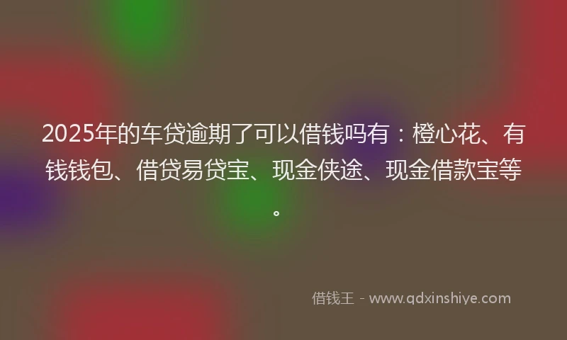 2025年的车贷逾期了可以借钱吗有：橙心花、有钱钱包、借贷易贷宝、现金侠途、现金借款宝等。