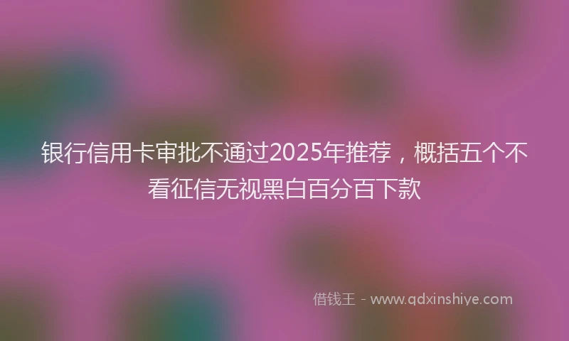 银行信用卡审批不通过2025年推荐，概括五个不看征信无视黑白百分百下款