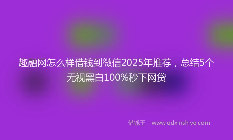 趣融网怎么样借钱到微信2025年推荐，总结5个无视黑白100%秒下网贷