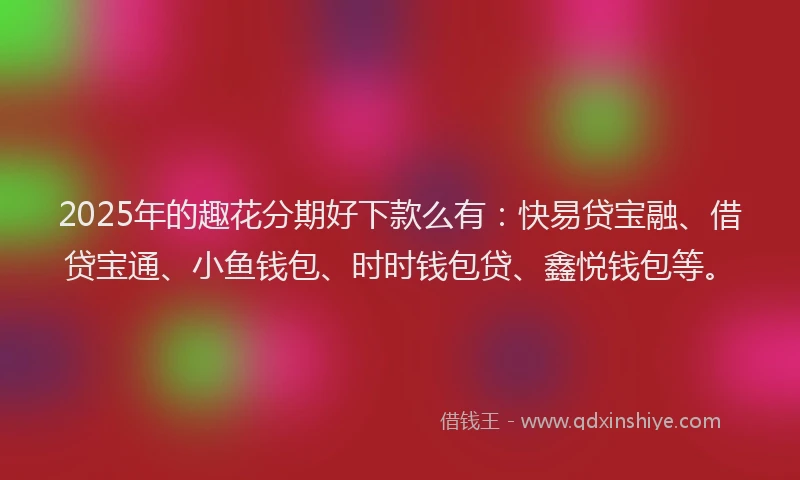 2025年的趣花分期好下款么有:快易贷宝融、借贷宝通、小鱼钱包、时时钱包贷、鑫悦钱包等。