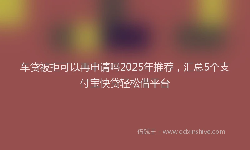 车贷被拒可以再申请吗2025年推荐，汇总5个支付宝快贷轻松借平台