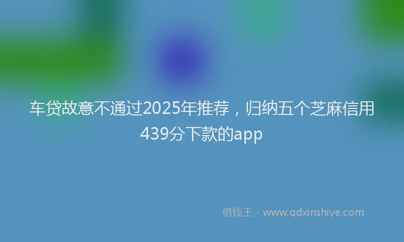 车贷故意不通过2025年推荐，归纳五个芝麻信用439分下款的app