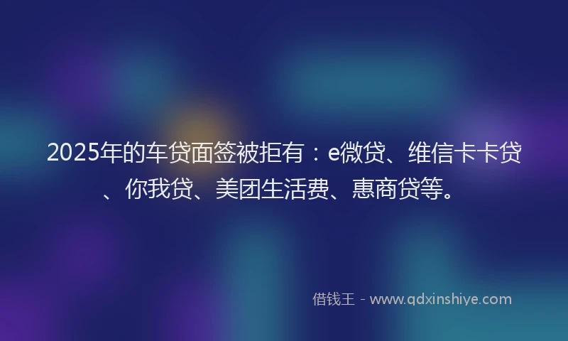 2025年的车贷面签被拒有：e微贷、维信卡卡贷、你我贷、美团生活费、惠商贷等。