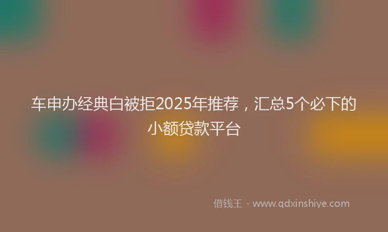车申办经典白被拒2025年推荐，汇总5个必下的小额贷款平台