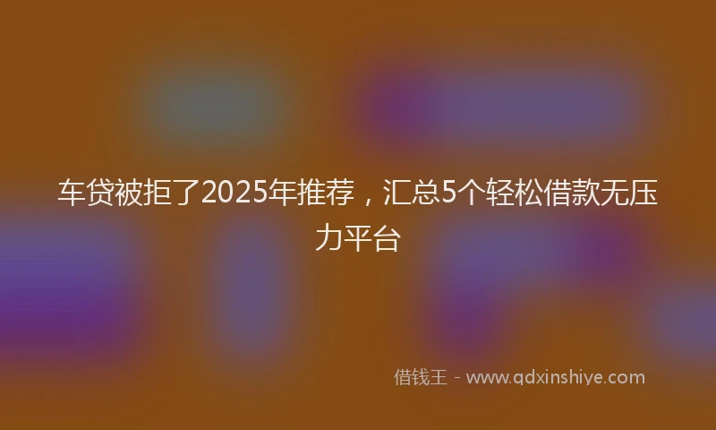 车贷被拒了2025年推荐，汇总5个轻松借款无压力平台