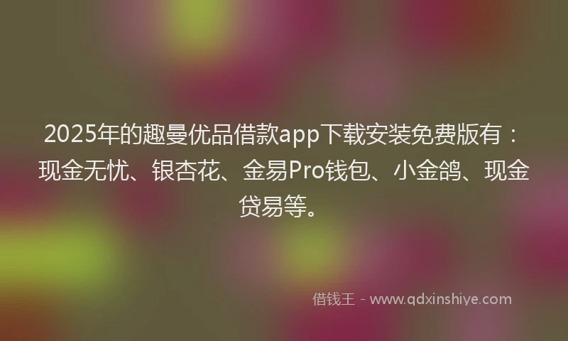 2025年的趣曼优品借款app下载安装免费版有：现金无忧、银杏花、金易Pro钱包、小金鸽、现金贷易等。