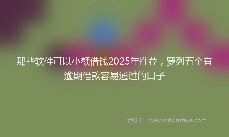 那些软件可以小额借钱2025年推荐，罗列五个有逾期借款容易通过的口子