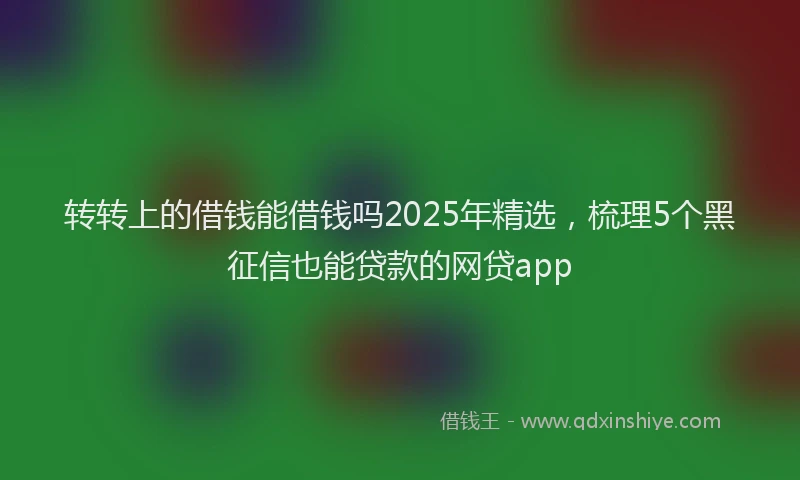 转转上的借钱能借钱吗2025年精选，梳理5个黑征信也能贷款的网贷app