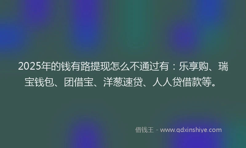 2025年的钱有路提现怎么不通过有：乐享购、瑞宝钱包、团借宝、洋葱速贷、人人贷借款等。