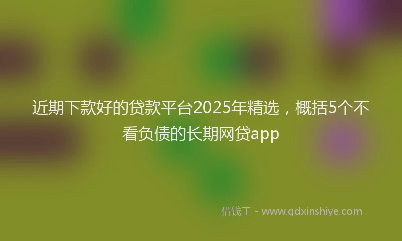 近期下款好的贷款平台2025年精选，概括5个不看负债的长期网贷app