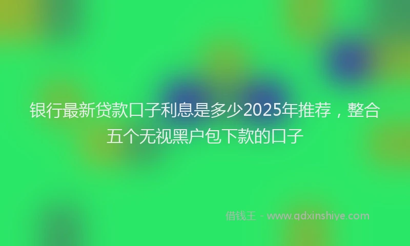银行最新贷款口子利息是多少2025年推荐，整合五个无视黑户包下款的口子