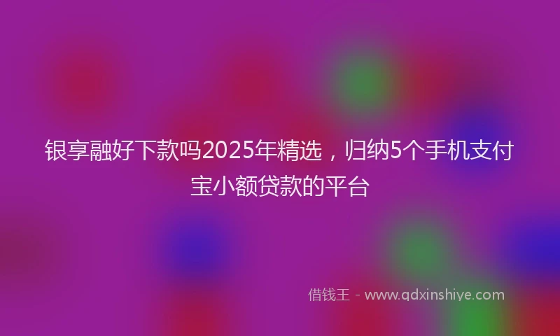 银享融好下款吗2025年精选，归纳5个手机支付宝小额贷款的平台
