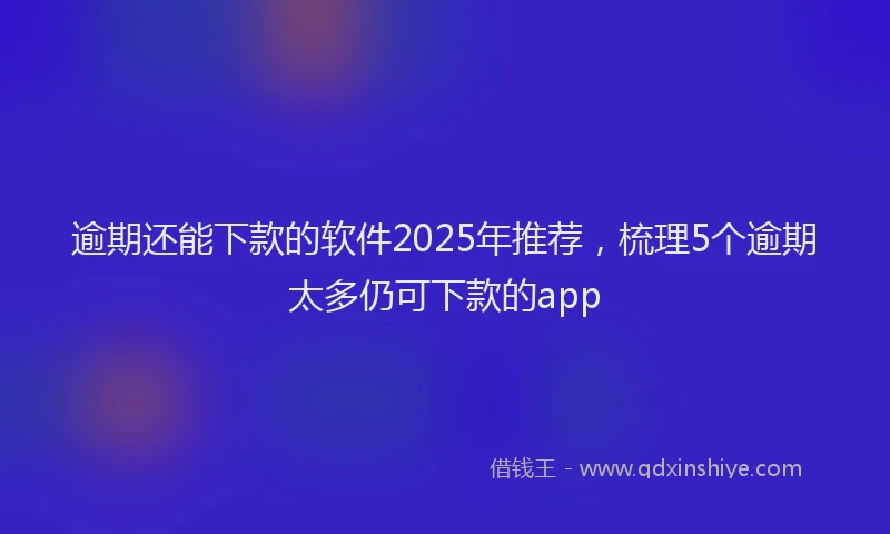逾期还能下款的软件2025年推荐，梳理5个逾期太多仍可下款的app