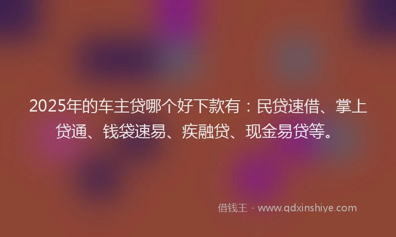 2025年的车主贷哪个好下款有：民贷速借、掌上贷通、钱袋速易、疾融贷、现金易贷等。