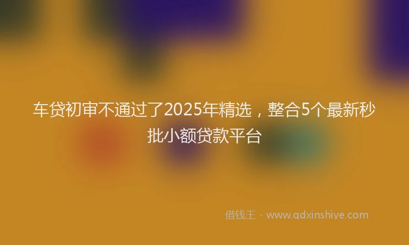 车贷初审不通过了2025年精选，整合5个最新秒批小额贷款平台