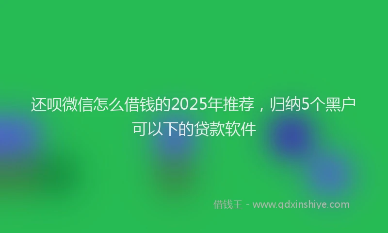 还呗微信怎么借钱的2025年推荐，归纳5个黑户可以下的贷款软件