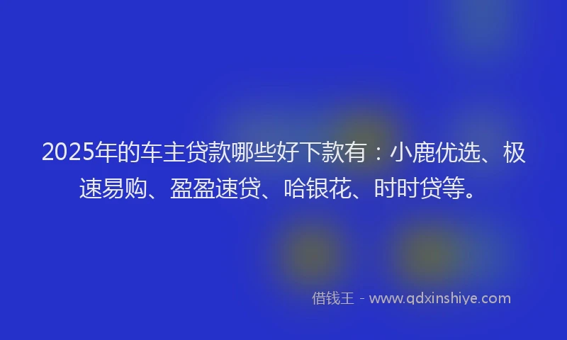 2025年的车主贷款哪些好下款有：小鹿优选、极速易购、盈盈速贷、哈银花、时时贷等。