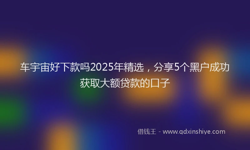 车宇宙好下款吗2025年精选，分享5个黑户成功获取大额贷款的口子