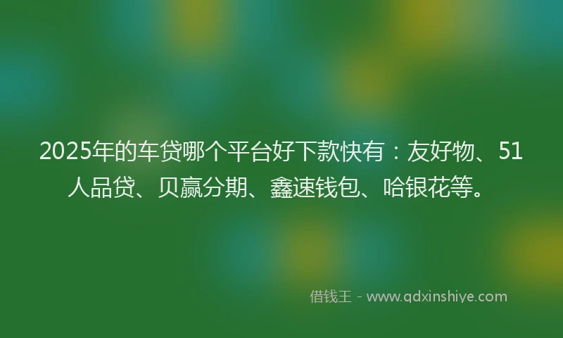 2025年的车贷哪个平台好下款快有：友好物、51人品贷、贝赢分期、鑫速钱包、哈银花等。
