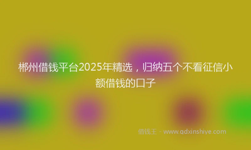 郴州借钱平台2025年精选，归纳五个不看征信小额借钱的口子