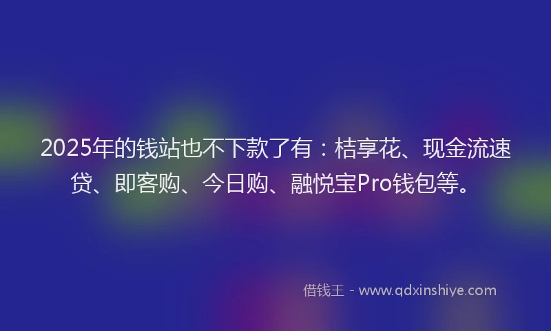 2025年的钱站也不下款了有：桔享花、现金流速贷、即客购、今日购、融悦宝Pro钱包等。