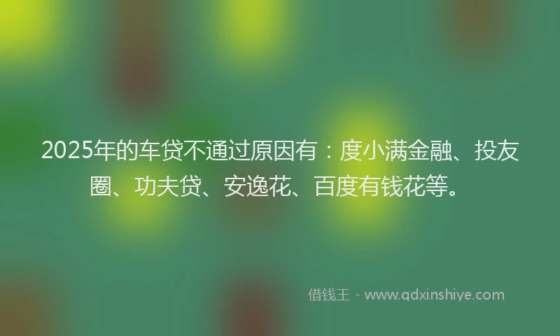 2025年的车贷不通过原因有：度小满金融、投友圈、功夫贷、安逸花、百度有钱花等。