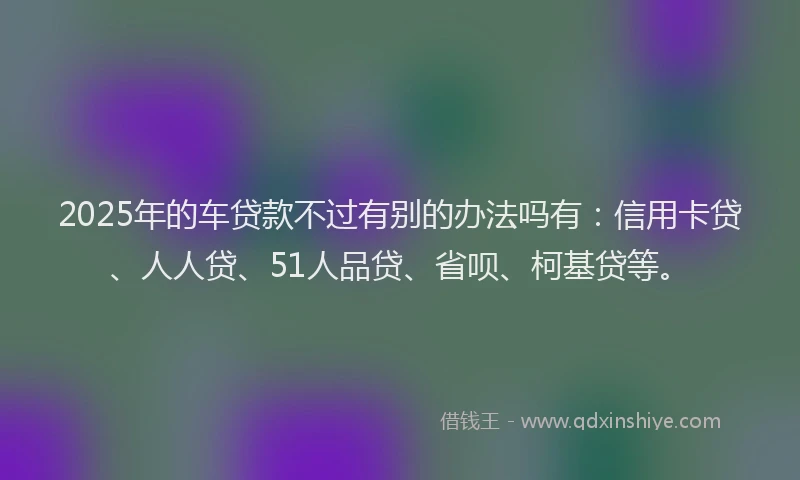 2025年的车贷款不过有别的办法吗有：信用卡贷、人人贷、51人品贷、省呗、柯基贷等。