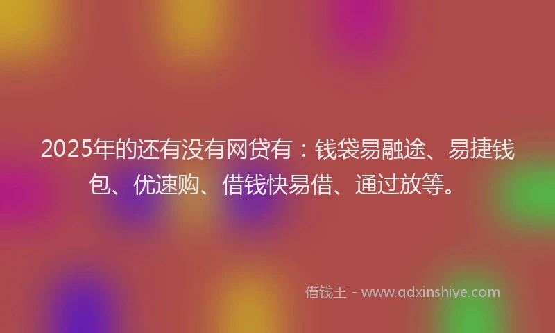 2025年的还有没有网贷有：钱袋易融途、易捷钱包、优速购、借钱快易借、通过放等。