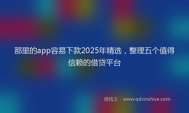 那里的app容易下款2025年精选，整理五个值得信赖的借贷平台