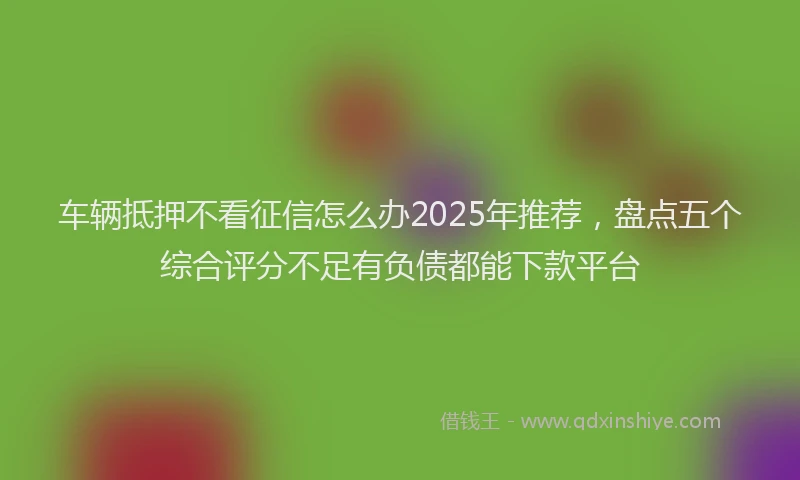 车辆抵押不看征信怎么办2025年推荐，盘点五个综合评分不足有负债都能下款平台