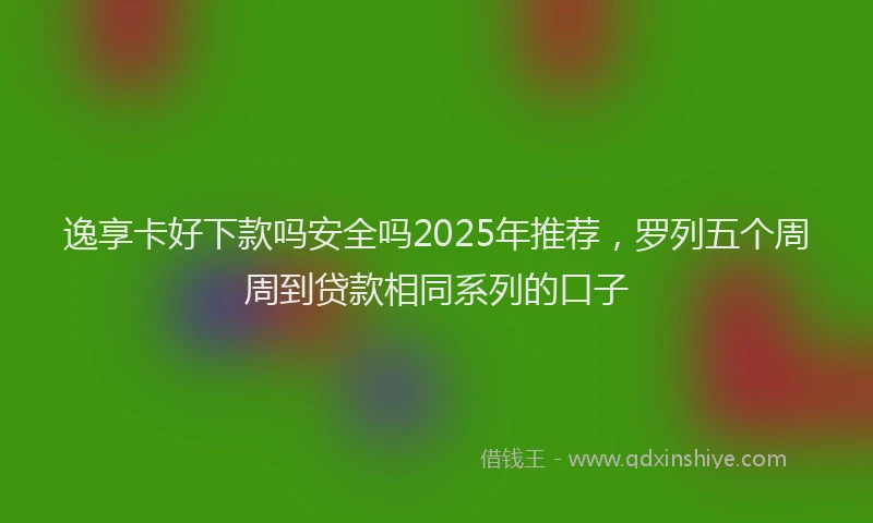 逸享卡好下款吗安全吗2025年推荐，罗列五个周周到贷款相同系列的口子